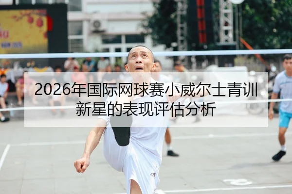 2026年国际网球赛小威尔士青训新星的表现评估分析
