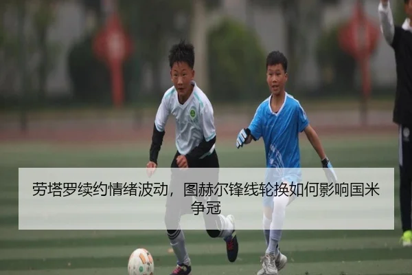 劳塔罗续约情绪波动，图赫尔锋线轮换如何影响国米争冠